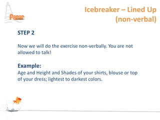 Icebreaker – Lined Up
                                       (non-verbal)
STEP 2

Now we will do the exercise non-verbally. You are not
allowed to talk!

Example:
Age and Height and Shades of your shirts, blouse or top
of your dress; lightest to darkest colors.
 