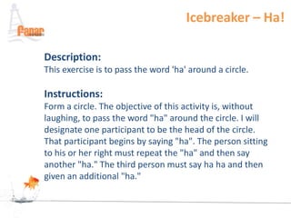 Icebreaker – Ha!

Description:
This exercise is to pass the word 'ha' around a circle.

Instructions:
Form a circle. The objective of this activity is, without
laughing, to pass the word "ha" around the circle. I will
designate one participant to be the head of the circle.
That participant begins by saying "ha". The person sitting
to his or her right must repeat the "ha" and then say
another "ha." The third person must say ha ha and then
given an additional "ha."
 