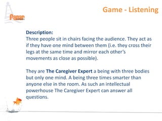 Game - Listening

Description:
Three people sit in chairs facing the audience. They act as
if they have one mind between them (i.e. they cross their
legs at the same time and mirror each other’s
movements as close as possible).

They are The Caregiver Expert a being with three bodies
but only one mind. A being three times smarter than
anyone else in the room. As such an intellectual
powerhouse The Caregiver Expert can answer all
questions.
 