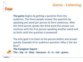 Game - Listening

The game begins by getting a question from the
audience. The three people answer the question by
speaking one word per person to form sentences. After
the third person speaks the third word the answer can
continue with the first person speaking another word and
so forth untill the question is answered.

The only goal is to listen to the person before and answer
quickly. Example of an audience question: Why is the sky
blue?
The Caregiver Expert :
The - sky - is - blue - because - it - is - not - green.
 