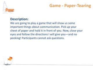 Game - Paper-Tearing

Description:
We are going to play a game that will show us some
important things about communication. Pick up your
sheet of paper and hold it in front of you. Now, close your
eyes and follow the directions I will give you—and no
peeking! Participants cannot ask questions.
 
