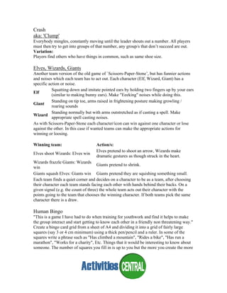 Crash
aka: 'Clump'
Everybody mingles, constantly moving until the leader shouts out a number. All players
must then try to get into groups of that number, any group/s that don’t succeed are out.
Variation:
Players find others who have things in common, such as same shoe size.
Elves, Wizards, Giants
Another team version of the old game of `Scissors-Paper-Stone’, but has funnier actions
and noises which each team has to act out. Each character (Elf, Wizard, Giant) has a
specific action or noise.
Elf
Squatting down and imitate pointed ears by holding two fingers up by your ears
(similar to making bunny ears). Make "Eeeking" noises while doing this.
Giant
Standing on tip toe, arms raised in frightening posture making growling /
roaring sounds
Wizard
Standing normally but with arms outstretched as if casting a spell. Make
appropriate spell casting noises.
As with Scissors-Paper-Stone each character/icon can win against one character or lose
against the other. In this case if wanted teams can make the appropriate actions for
winning or loosing.
Winning team: Action/s:
Elves shoot Wizards: Elves win
Elves pretend to shoot an arrow, Wizards make
dramatic gestures as though struck in the heart.
Wizards frazzle Giants: Wizards
win
Giants pretend to shrink.
Giants squash Elves: Giants win Giants pretend they are squishing something small.
Each team finds a quiet corner and decides on a character to be as a team, after choosing
their character each team stands facing each other with hands behind their backs. On a
given signal (e.g. the count of three) the whole team acts out their character with the
points going to the team that chooses the winning character. If both teams pick the same
character there is a draw.
Human Bingo
"This is a game I have had to do when training for youthwork and find it helps to make
the group interact and start getting to know each other in a friendly non threatening way."
Create a bingo card grid from a sheet of A4 and dividing it into a grid of fairly large
squares (say 3 or 4 cm minimum) using a thick pen/pencil and a ruler. In some of the
squares write a phrase such as "Has climbed a mountain", "Rides a bike", "Has run a
marathon", "Works for a charity", Etc. Things that it would be interesting to know about
someone. The number of squares you fill in is up to you but the more you create the more
 