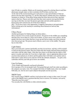 time it'll take to complete. Blank out all remaining squares by coloring them in and then
photocopy enough copies so that everybody who'll be there can have one.
At the start of the session/meeting give each person a copy and tell them to find one
person who has done each thing. I.e. ask the other players whether they have climbed a
mountain or whatever. If the player being asked has done that activity they sign their
name to that box. Players can only each time they meet a person one question before
moving on (but they can meet the person again later and ask another question.).
Keep going until someone has all of the boxes filled in.
[Kit: - If you have time or the opportunity it might be interesting to ask participants
before turning up to the meeting to something about themselves and use that
information.]
I Have Never
Another good game for finding things out about others....
Have everyone sit in a circle except one person. The person in the middle says something
that they have never done (ie. I have never drank. or I have never worn a dress). All the
people who have never done that have to get up and find an empty seat (from someone
else who just got up). The person stuck without a seat is now in the middle. This game
has no time limit.
Light Sabers
Have your kids pick a partner (preferably one they do not know, and they will be needed
to find out that persons name), then have them take their hands and hook them pointing at
each other with the index finger. After they have done so tell them that the object of the
game is to poke each other (as if you have a light saber : note in appropriate places) once
you have been poked you sit down and the partner that’s left finds a new partner and so
forth until it comes down to two and one will be the ultimate champion… its quite a fun
icebreaker and lets your kids get to know one another.
Line Up Game
[Very simple and frequently used good icebreaker]
Get in groups of five to ten people each. First group that gets itself into order according to
the category you name, wins. For example first letter of middle name, shoe size, height,
birth date, etc. Just be sure to pick subjects that people can line up easily.
M&M Game
Pass around a bag of M&M's and have each person take as many as they want. For each
color of the M&M's have a question that they have to answer. For instance, red can be,
"Describe your first crush."
You can play this with Skittles or other colored candies.
 