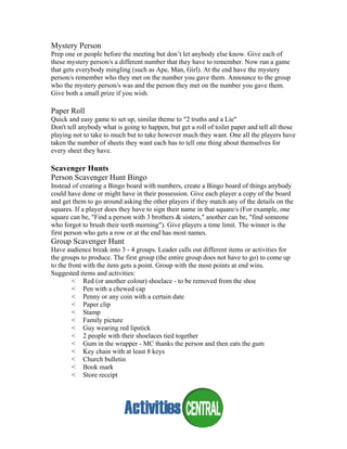 Mystery Person
Prep one or people before the meeting but don’t let anybody else know. Give each of
these mystery person/s a different number that they have to remember. Now run a game
that gets everybody mingling (such as Ape, Man, Girl). At the end have the mystery
person/s remember who they met on the number you gave them. Announce to the group
who the mystery person/s was and the person they met on the number you gave them.
Give both a small prize if you wish.
Paper Roll
Quick and easy game to set up, similar theme to "2 truths and a Lie"
Don't tell anybody what is going to happen, but get a roll of toilet paper and tell all those
playing not to take to much but to take however much they want. One all the players have
taken the number of sheets they want each has to tell one thing about themselves for
every sheet they have.
Scavenger Hunts
Person Scavenger Hunt Bingo
Instead of creating a Bingo board with numbers, create a Bingo board of things anybody
could have done or might have in their possession. Give each player a copy of the board
and get them to go around asking the other players if they match any of the details on the
squares. If a player does they have to sign their name in that square/s (For example, one
square can be, "Find a person with 3 brothers & sisters," another can be, "find someone
who forgot to brush their teeth morning"). Give players a time limit. The winner is the
first person who gets a row or at the end has most names.
Group Scavenger Hunt
Have audience break into 3 - 4 groups. Leader calls out different items or activities for
the groups to produce. The first group (the entire group does not have to go) to come up
to the front with the item gets a point. Group with the most points at end wins.
Suggested items and activities:
< Red (or another colour) shoelace - to be removed from the shoe
< Pen with a chewed cap
< Penny or any coin with a certain date
< Paper clip
< Stamp
< Family picture
< Guy wearing red lipstick
< 2 people with their shoelaces tied together
< Gum in the wrapper - MC thanks the person and then eats the gum
< Key chain with at least 8 keys
< Church bulletin
< Book mark
< Store receipt
 