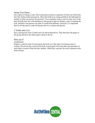String Toss Game
Get a spool of string or yarn. Have each person answer a question of some sort when they
have the string in their possession. They then hold on to string and throw the ball/spool to
another so they can answer the question. You eventually create a web of some sort. In the
end, describe how the web analogous to the group in that we all play a part in creating the
web, and that if one person was gone it would look different. Likewise, it is important
that we all take part to make the group what it is, unique and special.
2 Truths and a Lie
Have each person write 2 truths and a lie about themselves. They then pass the paper to
the group and have the others guess which is the lie.
Who am I?
(Traditional)
Prepare a card for each of your guests and write on it the name of a famous man or
woman. On arrival, pin a card on the back of each guest who must then ask questions of
each other in order to find out their identity. When they succeed, the card is pinned on the
front of them.
 