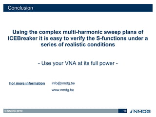 Conclusion



    Using the complex multi-harmonic sweep plans of
  ICEBreaker it is easy to verify the S-functions under a
               series of realistic conditions


                  - Use your VNA at its full power -


  For more information   info@nmdg.be
                         www.nmdg.be




© NMDG 2010                                            13
 