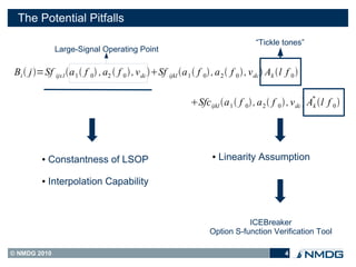 The Potential Pitfalls
                                                                                         “Tickle tones”
                Large-Signal Operating Point

 Bi  j =Sf ijx1a 1  f 0 , a2  f 0  , v dc Sf ijkl a 1  f 0 , a 2  f 0  , v dc  Ak l f 0 

                                                                                                              *
                                                                 Sfc ijkl a 1  f 0 , a 2  f 0  , v dc  Ak l f 0 




           ●   Constantness of LSOP                                      ●   Linearity Assumption

           ●   Interpolation Capability



                                                                                   ICEBreaker
                                                                        Option S-function Verification Tool

© NMDG 2010                                                                                         4
 