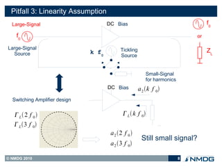 Pitfall 3: Linearity Assumption
  Large-Signal                        DC Bias                                                f0

    f0                                                                                  or

Large-Signal                                Tickling
  Source                       k f0                                                          ZL
                                            Source


                                                          Small-Signal
                                                          for harmonics       DC Bias

                                      DC Bias          a 2 k f 0
  Switching Amplifier design


    L 2 f 0                                L  k f 0
    L 3 f 0
                                       a 2 2 f 0 
                                                        Still small signal?
                                       a 2 3 f 0

© NMDG 2010                                                               8
 