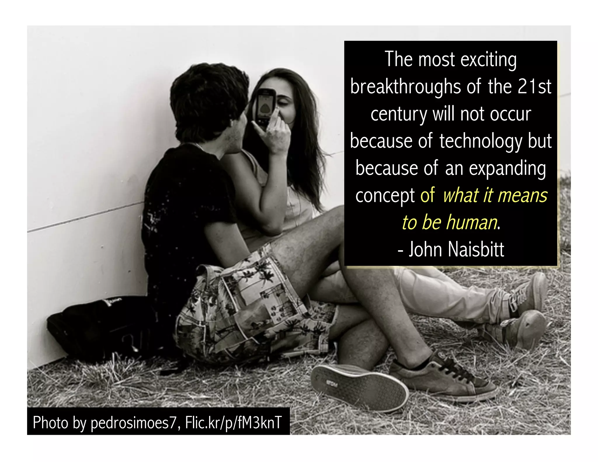 Photo by pedrosimoes7, Flic.kr/p/fM3knT
The most exciting
breakthroughs of the 21st
century will not occur
because of technology but
because of an expanding
concept of what it means
to be human.
- John Naisbitt