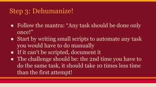 Step 3: Dehumanize!
● Follow the mantra: “Any task should be done only
once!”
● Start by writing small scripts to automate...