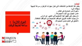 ‫الالزمة‬ ‫المواد‬:
‫الوقت‬ ‫لضبط‬ ‫ساعة‬
‫الهدف‬:
‫ال‬ ‫سرعة‬ ‫و‬ ‫التركيز‬ ‫مهارات‬ ‫تعزز‬ ‫التي‬ ‫النشاطات‬ ‫من‬ ‫النشاط‬ ‫هذا‬ ‫يعتبر‬‫بديهة‬
‫إلى‬ ‫ويهدف‬:
-‫الكالم‬ ‫في‬ ‫المشارك‬ ‫لدى‬ ‫الجرأة‬.
-‫المجموعة‬ ‫أفراد‬ ‫بين‬ ‫الجمود‬ ‫كسر‬.
-‫الرأي‬ ‫عن‬ ‫التعبير‬ ‫في‬ ‫الشخصية‬ ‫قوة‬ ‫أظهار‬ ‫على‬ ‫يعمل‬ ‫أن‬.
-‫الخاطئة‬ ‫المواقف‬ ‫من‬ ‫الصحيحة‬ ‫المواقف‬ ‫الفريق‬ ‫أعضاء‬ ‫يعرف‬ ‫أن‬.
-‫المجموعة‬ ‫ضمن‬ ‫العمل‬ ‫في‬ ‫التعمق‬.
 
