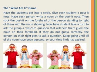 The "What Am I?" Game
Have the students get into a circle. Give each student a post-it
note. Have each person write a noun on the post-it note. Then
stick the post-it on the forehead of the person standing to right
of them with the noun showing. Now have student take a turn to
ask the group a "yes/no" question that will help them guess the
noun on their forehead. If they do not guess correctly, the
person on their right gets to ask a question. Keep going until all
of the noun have been guessed, or your time limit has expired.
 