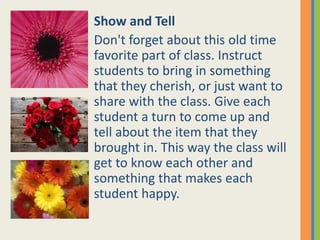 Show and Tell
Don't forget about this old time
favorite part of class. Instruct
students to bring in something
that they cherish, or just want to
share with the class. Give each
student a turn to come up and
tell about the item that they
brought in. This way the class will
get to know each other and
something that makes each
student happy.
 