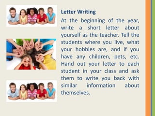 Letter Writing
At the beginning of the year,
write a short letter about
yourself as the teacher. Tell the
students where you live, what
your hobbies are, and if you
have any children, pets, etc.
Hand out your letter to each
student in your class and ask
them to write you back with
similar information about
themselves.
 