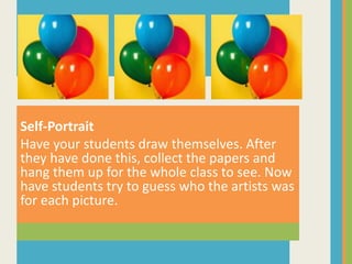 Self-Portrait
Have your students draw themselves. After
they have done this, collect the papers and
hang them up for the whole class to see. Now
have students try to guess who the artists was
for each picture.
 