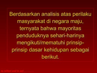 Berdasarkan analisis atas perilaku
             masyarakat di negara maju,
              ternyata bahwa mayoritas
            penduduknya sehari-harinya
            mengikuti/mematuhi prinsip-
          prinsip dasar kehidupan sebagai
                       berikut.

to reflect and to act . . . . . . . .
 