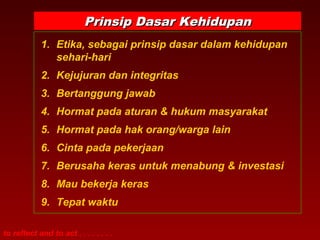 Prinsip Dasar Kehidupan
            1. Etika, sebagai prinsip dasar dalam kehidupan
               sehari-hari
            2. Kejujuran dan integritas
            3. Bertanggung jawab
            4. Hormat pada aturan & hukum masyarakat
            5. Hormat pada hak orang/warga lain
            6. Cinta pada pekerjaan
            7. Berusaha keras untuk menabung & investasi
            8. Mau bekerja keras
            9. Tepat waktu

to reflect and to act . . . . . . . .
 