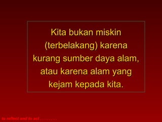 Kita bukan miskin
                       (terbelakang) karena
                    kurang sumber daya alam,
                      atau karena alam yang
                        kejam kepada kita.


to reflect and to act . . . . . . . .
 
