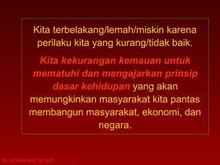 Kita terbelakang/lemah/miskin karena
                perilaku kita yang kurang/tidak baik.
              Kita kekurangan kemauan untuk
             mematuhi dan mengajarkan prinsip
                 dasar kehidupan yang akan
             memungkinkan masyarakat kita pantas
             membangun masyarakat, ekonomi, dan
                          negara.


to reflect and to act . . . . . . . .
 