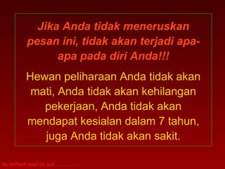 Jika Anda tidak meneruskan
           pesan ini, tidak akan terjadi apa-
                 apa pada diri Anda!!!
           Hewan peliharaan Anda tidak akan
            mati, Anda tidak akan kehilangan
              pekerjaan, Anda tidak akan
           mendapat kesialan dalam 7 tahun,
              juga Anda tidak akan sakit.

to reflect and to act . . . . . . . .
 