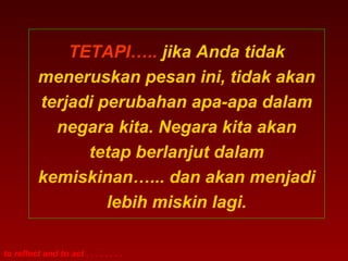 TETAPI….. jika Anda tidak
          meneruskan pesan ini, tidak akan
          terjadi perubahan apa-apa dalam
            negara kita. Negara kita akan
                tetap berlanjut dalam
          kemiskinan…... dan akan menjadi
                   lebih miskin lagi.

to reflect and to act . . . . . . . .
 