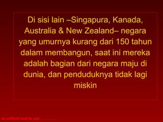 Di sisi lain –Singapura, Kanada,
            Australia & New Zealand– negara
           yang umurnya kurang dari 150 tahun
           dalam membangun, saat ini mereka
            adalah bagian dari negara maju di
            dunia, dan penduduknya tidak lagi
                            miskin


to reflect and to act . . . . . . . .
 