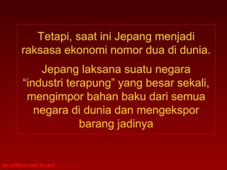 Tetapi, saat ini Jepang menjadi
         raksasa ekonomi nomor dua di dunia.
             Jepang laksana suatu negara
         “industri terapung” yang besar sekali,
          mengimpor bahan baku dari semua
            negara di dunia dan mengekspor
                      barang jadinya


to reflect and to act . . . . . . . .
 