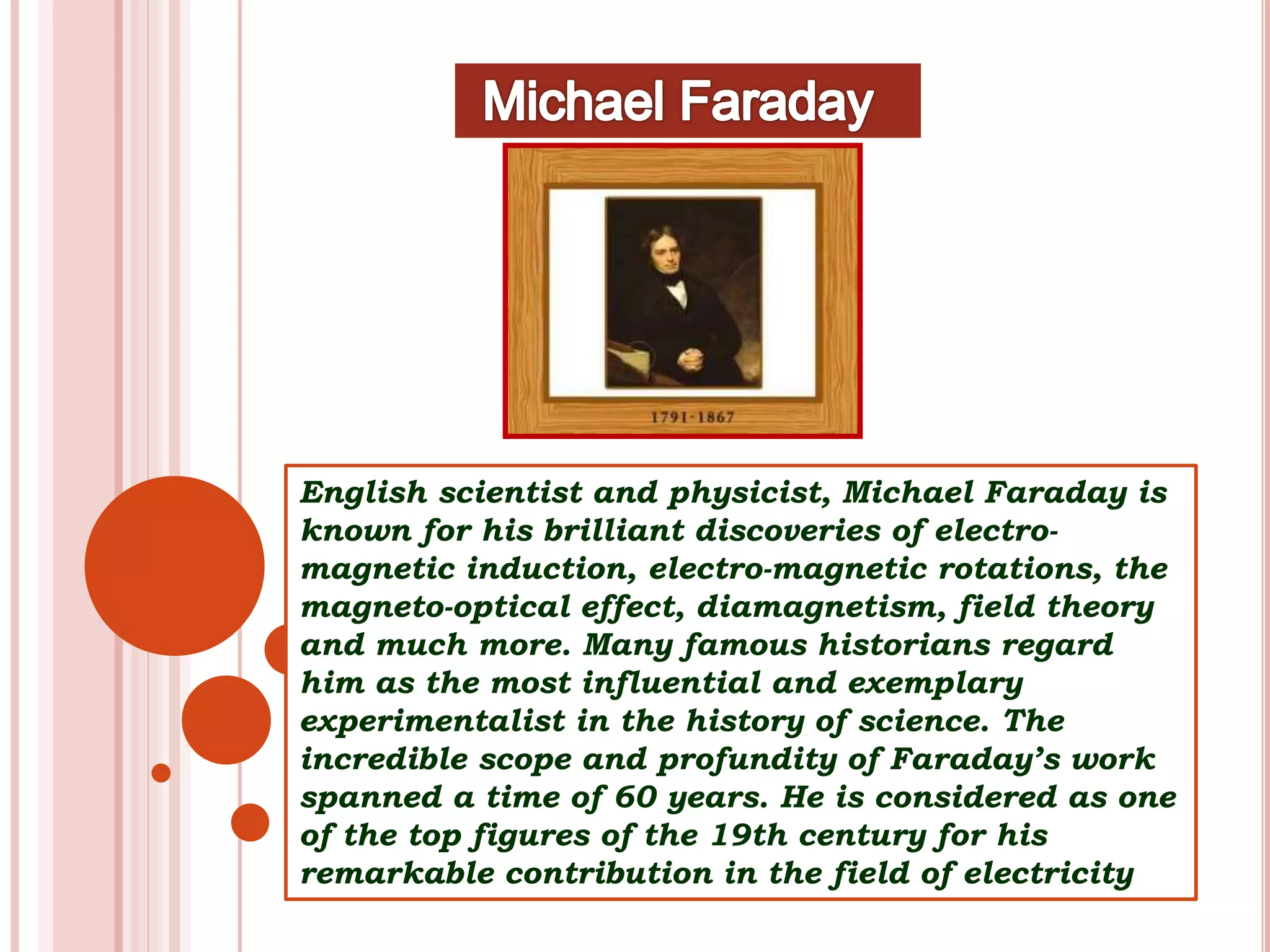 English scientist and physicist, Michael Faraday is
known for his brilliant discoveries of electro-
magnetic induction, electro-magnetic rotations, the
magneto-optical effect, diamagnetism, field theory
and much more. Many famous historians regard
him as the most influential and exemplary
experimentalist in the history of science. The
incredible scope and profundity of Faraday’s work
spanned a time of 60 years. He is considered as one
of the top figures of the 19th century for his
remarkable contribution in the field of electricity
 