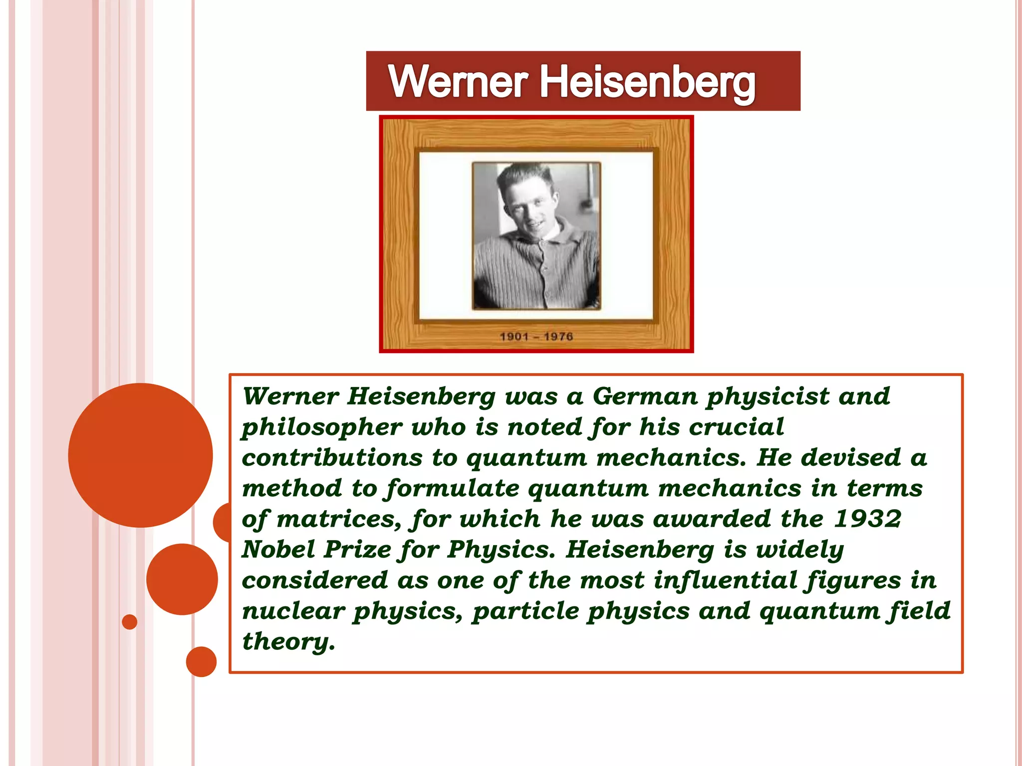 Werner Heisenberg was a German physicist and
philosopher who is noted for his crucial
contributions to quantum mechanics. He devised a
method to formulate quantum mechanics in terms
of matrices, for which he was awarded the 1932
Nobel Prize for Physics. Heisenberg is widely
considered as one of the most influential figures in
nuclear physics, particle physics and quantum field
theory.
 