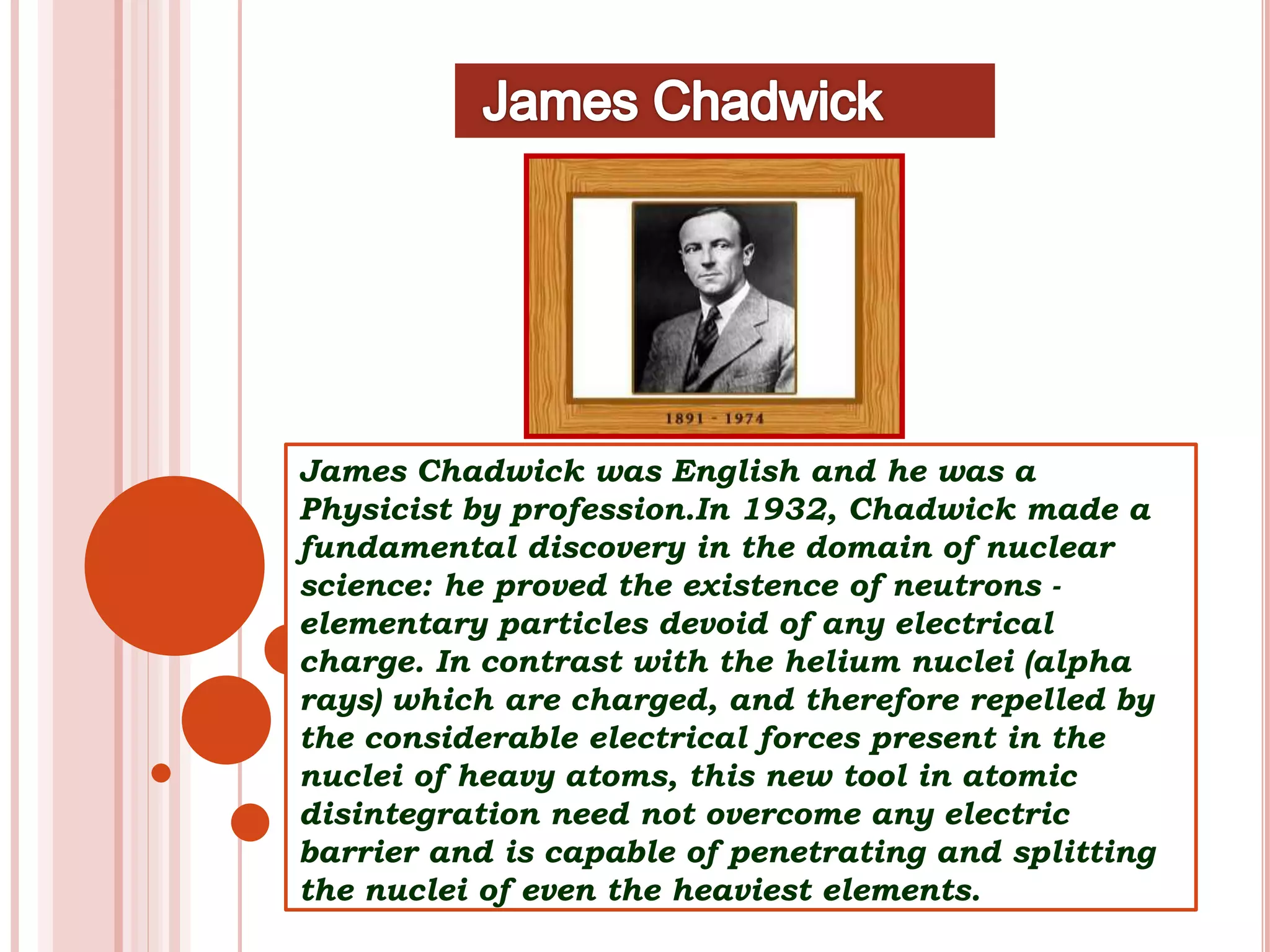 James Chadwick was English and he was a
Physicist by profession.In 1932, Chadwick made a
fundamental discovery in the domain of nuclear
science: he proved the existence of neutrons -
elementary particles devoid of any electrical
charge. In contrast with the helium nuclei (alpha
rays) which are charged, and therefore repelled by
the considerable electrical forces present in the
nuclei of heavy atoms, this new tool in atomic
disintegration need not overcome any electric
barrier and is capable of penetrating and splitting
the nuclei of even the heaviest elements.
 