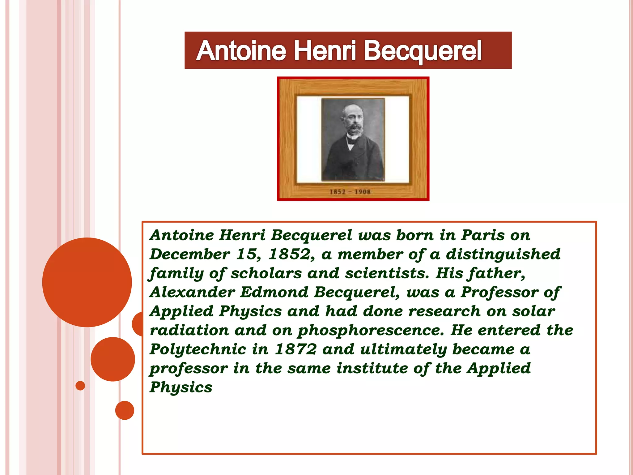 Antoine Henri Becquerel was born in Paris on
December 15, 1852, a member of a distinguished
family of scholars and scientists. His father,
Alexander Edmond Becquerel, was a Professor of
Applied Physics and had done research on solar
radiation and on phosphorescence. He entered the
Polytechnic in 1872 and ultimately became a
professor in the same institute of the Applied
Physics
 