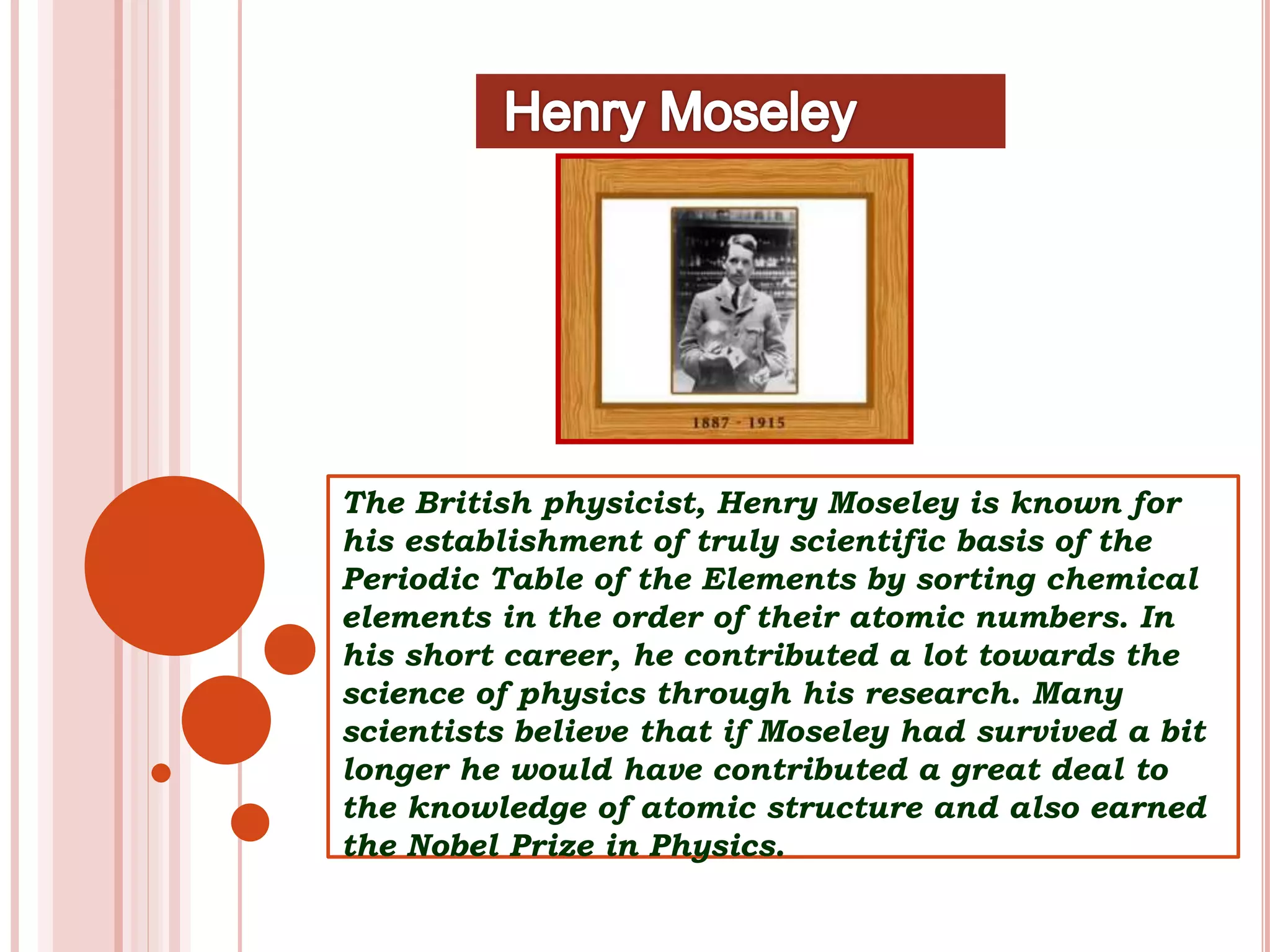 The British physicist, Henry Moseley is known for
his establishment of truly scientific basis of the
Periodic Table of the Elements by sorting chemical
elements in the order of their atomic numbers. In
his short career, he contributed a lot towards the
science of physics through his research. Many
scientists believe that if Moseley had survived a bit
longer he would have contributed a great deal to
the knowledge of atomic structure and also earned
the Nobel Prize in Physics.
 