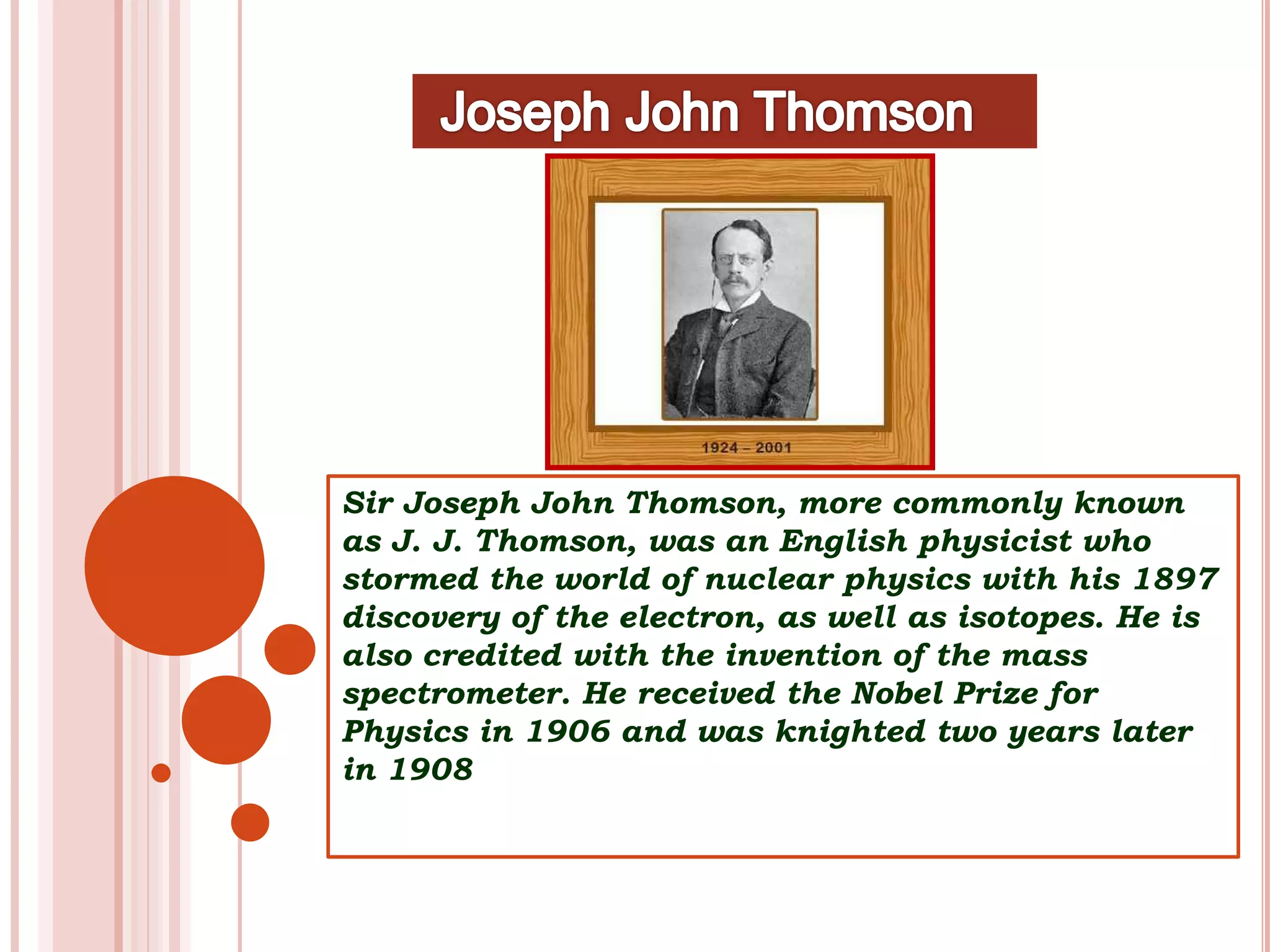 Sir Joseph John Thomson, more commonly known
as J. J. Thomson, was an English physicist who
stormed the world of nuclear physics with his 1897
discovery of the electron, as well as isotopes. He is
also credited with the invention of the mass
spectrometer. He received the Nobel Prize for
Physics in 1906 and was knighted two years later
in 1908
 