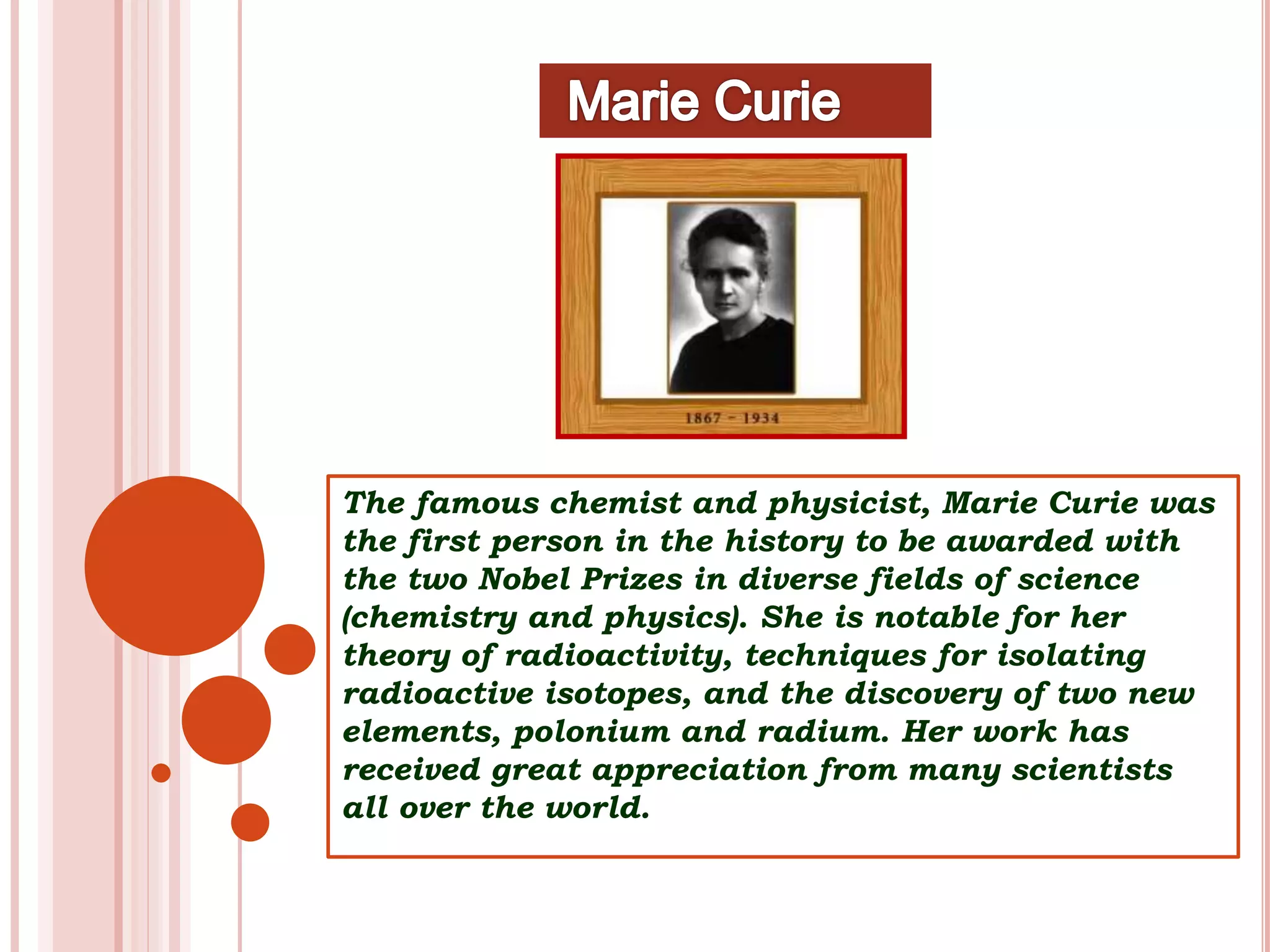 The famous chemist and physicist, Marie Curie was
the first person in the history to be awarded with
the two Nobel Prizes in diverse fields of science
(chemistry and physics). She is notable for her
theory of radioactivity, techniques for isolating
radioactive isotopes, and the discovery of two new
elements, polonium and radium. Her work has
received great appreciation from many scientists
all over the world.
 