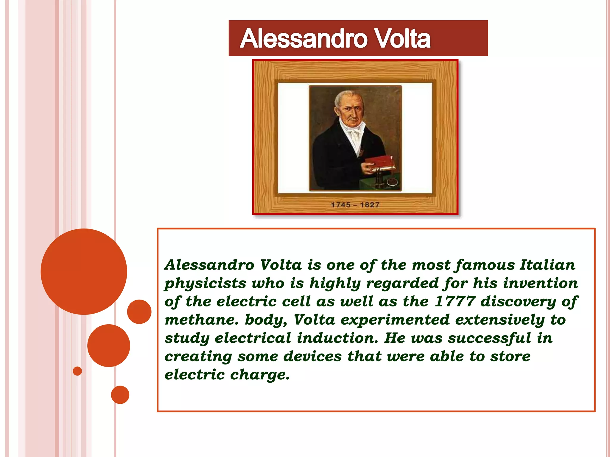 Alessandro Volta is one of the most famous Italian
physicists who is highly regarded for his invention
of the electric cell as well as the 1777 discovery of
methane. body, Volta experimented extensively to
study electrical induction. He was successful in
creating some devices that were able to store
electric charge.
 