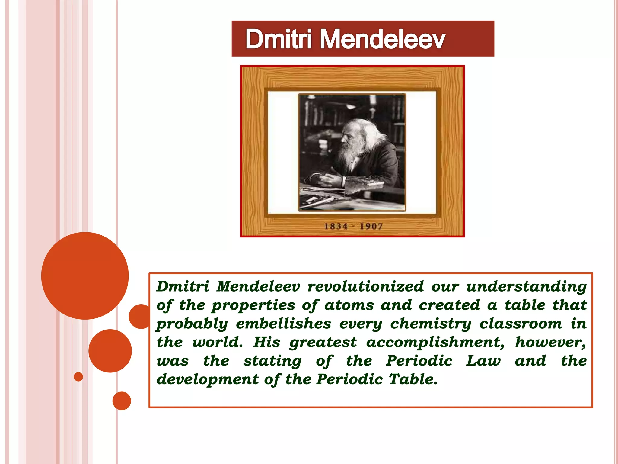 Dmitri Mendeleev revolutionized our understanding
of the properties of atoms and created a table that
probably embellishes every chemistry classroom in
the world. His greatest accomplishment, however,
was the stating of the Periodic Law and the
development of the Periodic Table.
 
