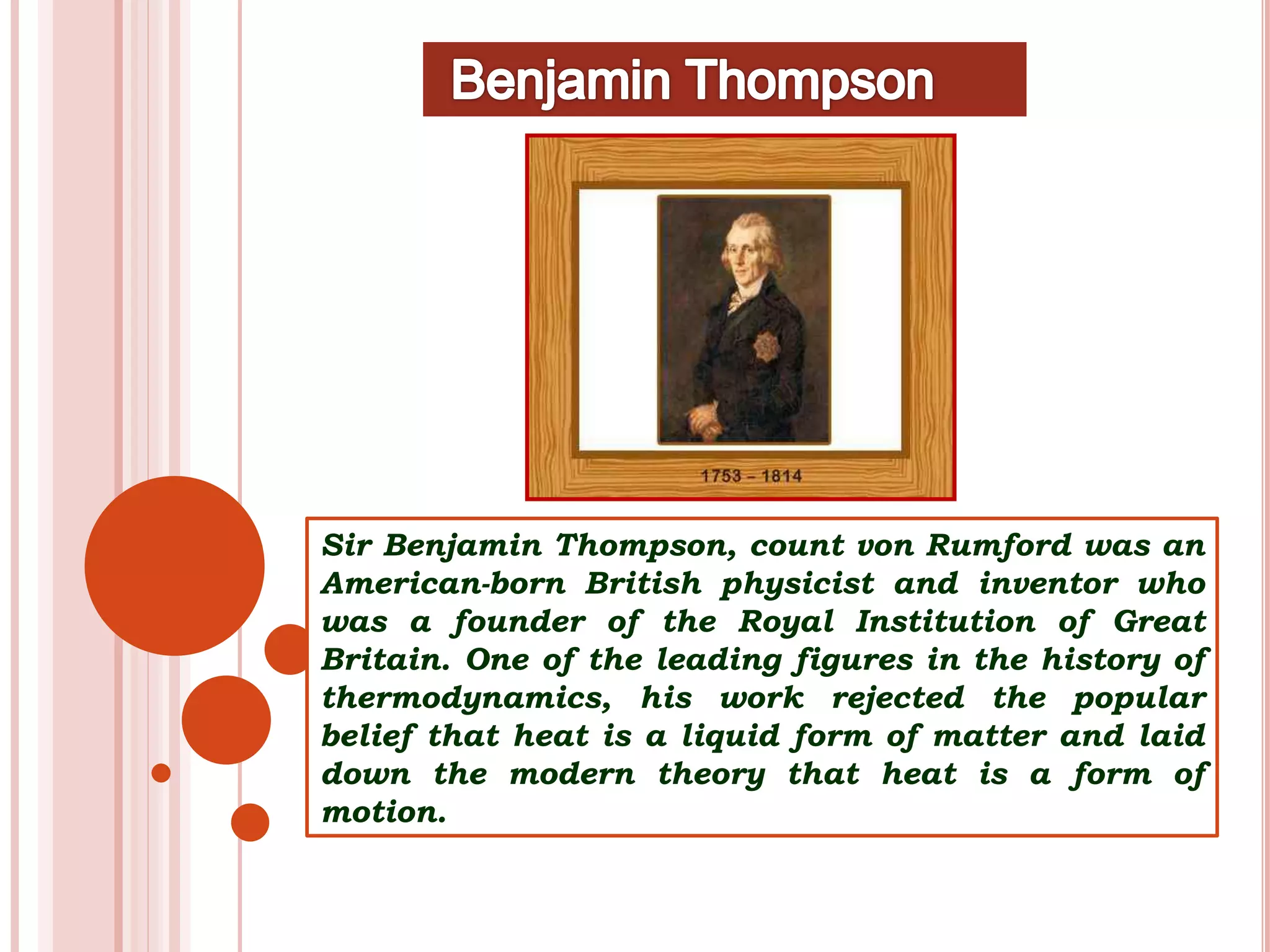 Sir Benjamin Thompson, count von Rumford was an
American-born British physicist and inventor who
was a founder of the Royal Institution of Great
Britain. One of the leading figures in the history of
thermodynamics, his work rejected the popular
belief that heat is a liquid form of matter and laid
down the modern theory that heat is a form of
motion.
 