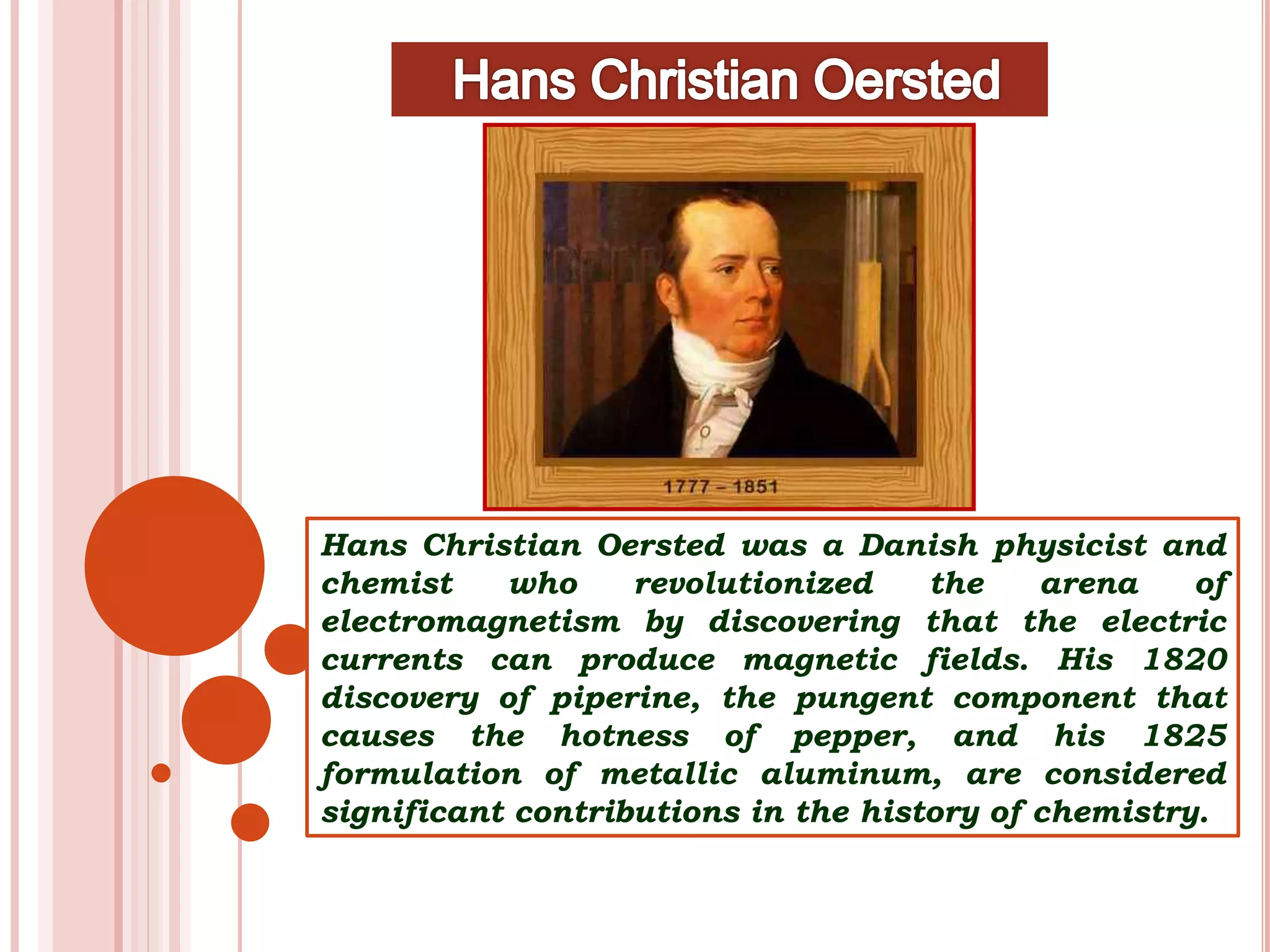 Hans Christian Oersted was a Danish physicist and
chemist who revolutionized the arena of
electromagnetism by discovering that the electric
currents can produce magnetic fields. His 1820
discovery of piperine, the pungent component that
causes the hotness of pepper, and his 1825
formulation of metallic aluminum, are considered
significant contributions in the history of chemistry.
 