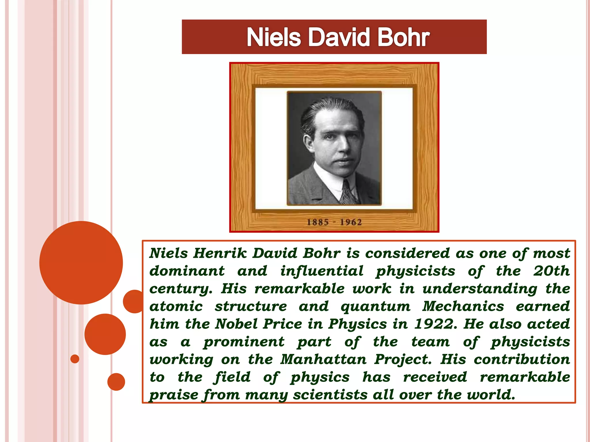 Niels Henrik David Bohr is considered as one of most
dominant and influential physicists of the 20th
century. His remarkable work in understanding the
atomic structure and quantum Mechanics earned
him the Nobel Price in Physics in 1922. He also acted
as a prominent part of the team of physicists
working on the Manhattan Project. His contribution
to the field of physics has received remarkable
praise from many scientists all over the world.
 
