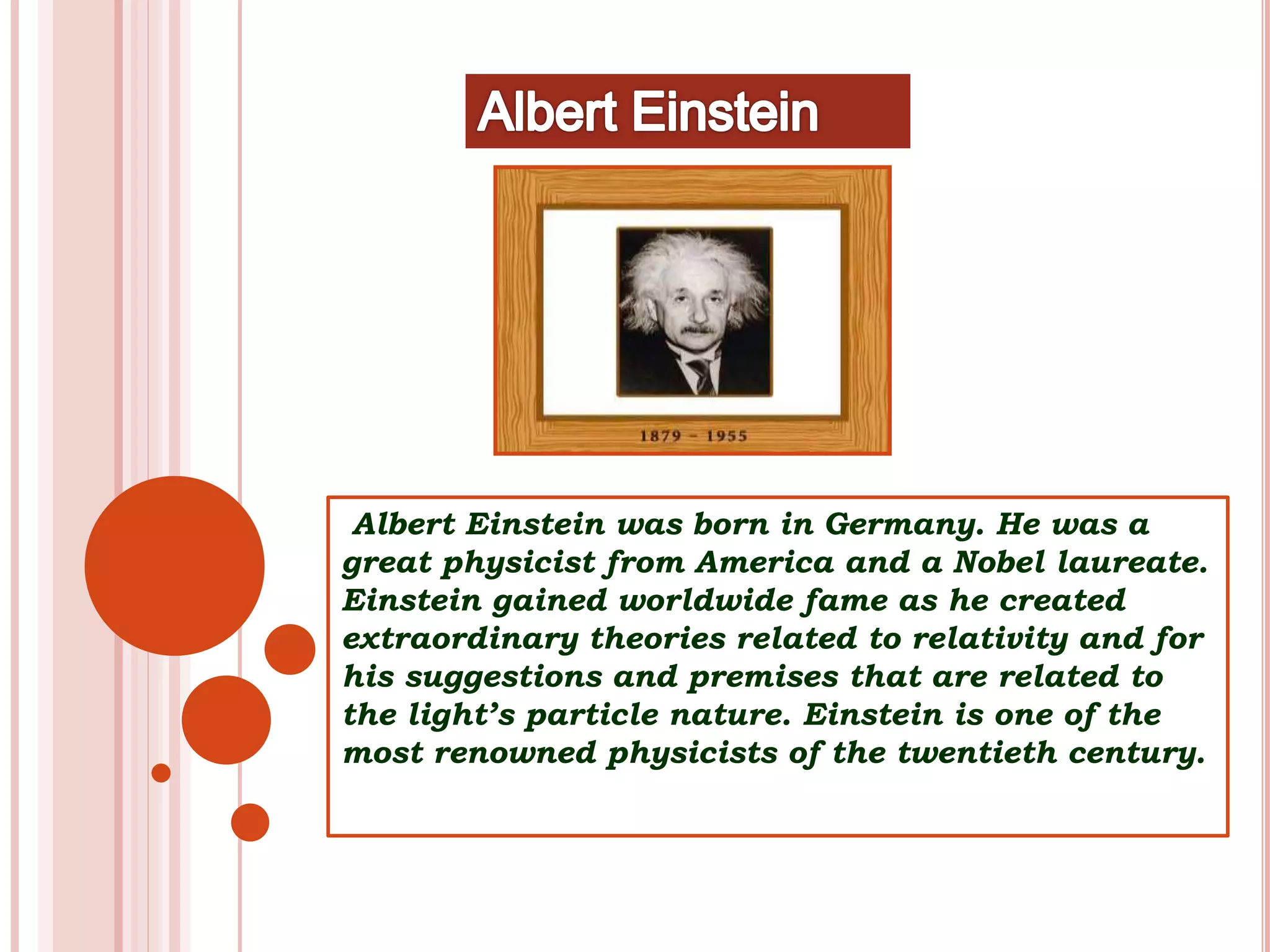 Albert Einstein was born in Germany. He was a
great physicist from America and a Nobel laureate.
Einstein gained worldwide fame as he created
extraordinary theories related to relativity and for
his suggestions and premises that are related to
the light’s particle nature. Einstein is one of the
most renowned physicists of the twentieth century.
 