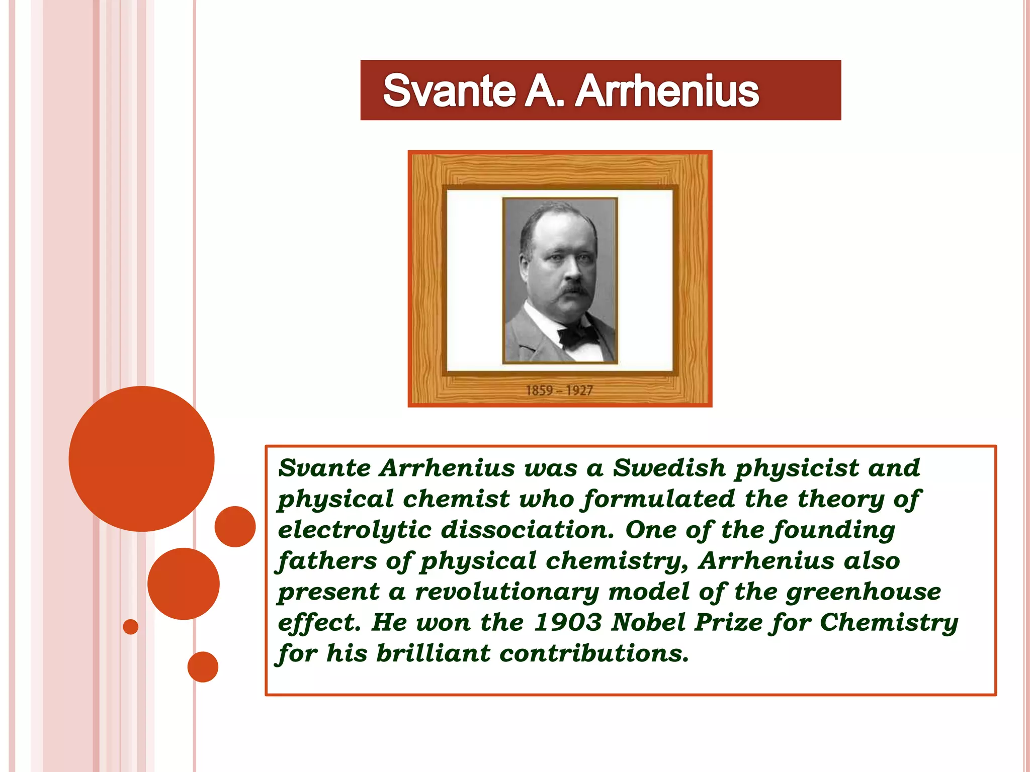 Svante Arrhenius was a Swedish physicist and
physical chemist who formulated the theory of
electrolytic dissociation. One of the founding
fathers of physical chemistry, Arrhenius also
present a revolutionary model of the greenhouse
effect. He won the 1903 Nobel Prize for Chemistry
for his brilliant contributions.
 
