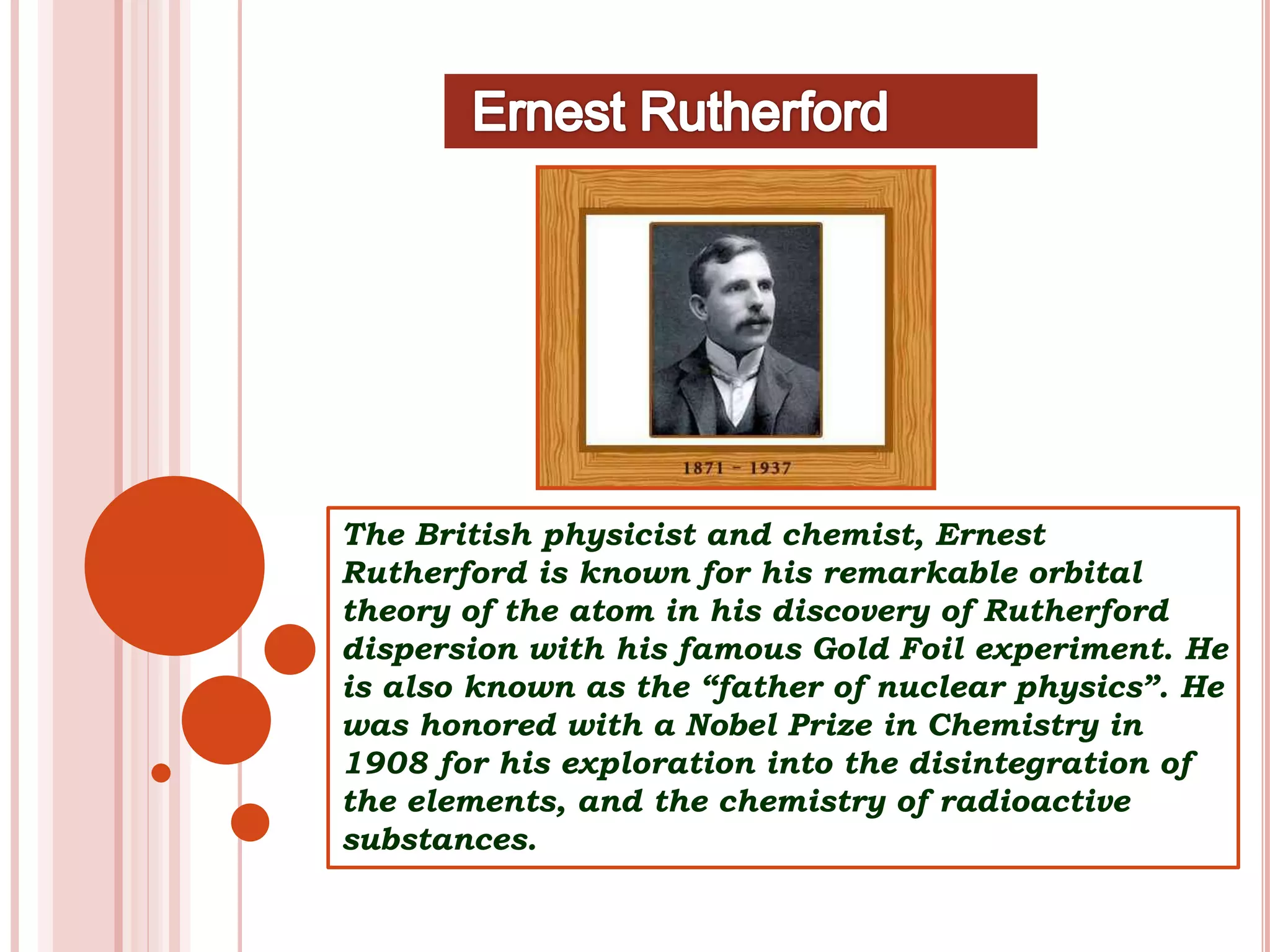 The British physicist and chemist, Ernest
Rutherford is known for his remarkable orbital
theory of the atom in his discovery of Rutherford
dispersion with his famous Gold Foil experiment. He
is also known as the “father of nuclear physics”. He
was honored with a Nobel Prize in Chemistry in
1908 for his exploration into the disintegration of
the elements, and the chemistry of radioactive
substances.
 