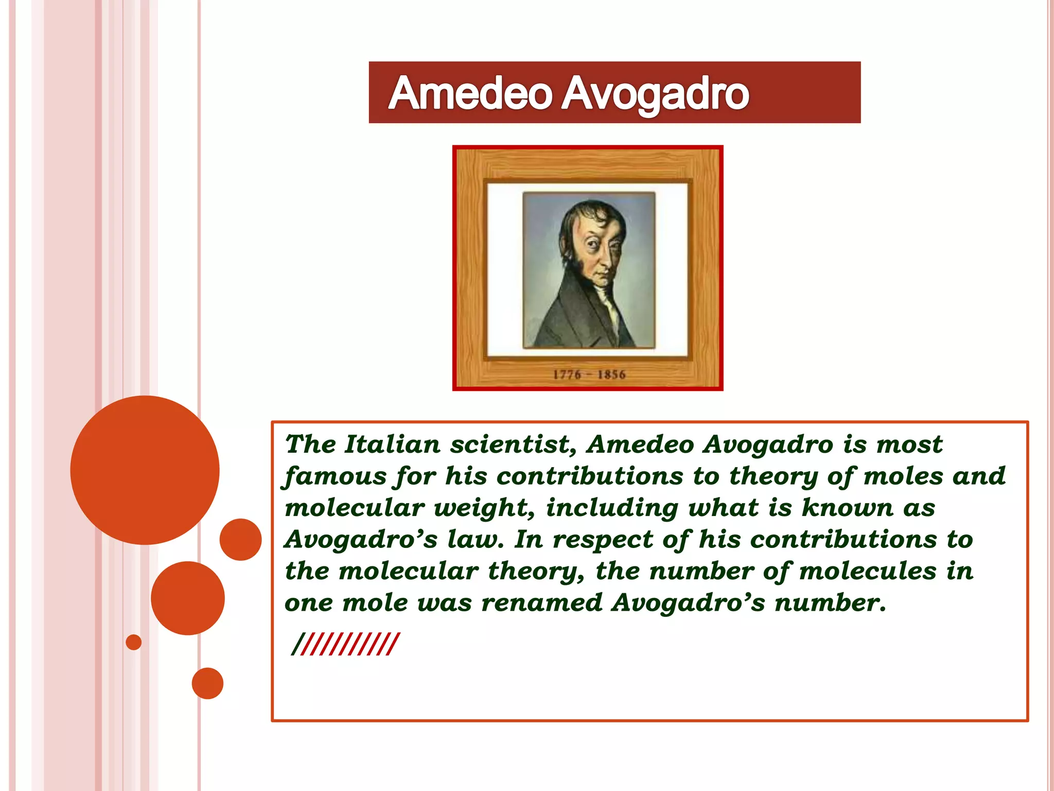 The Italian scientist, Amedeo Avogadro is most
famous for his contributions to theory of moles and
molecular weight, including what is known as
Avogadro’s law. In respect of his contributions to
the molecular theory, the number of molecules in
one mole was renamed Avogadro’s number.
///////////
 