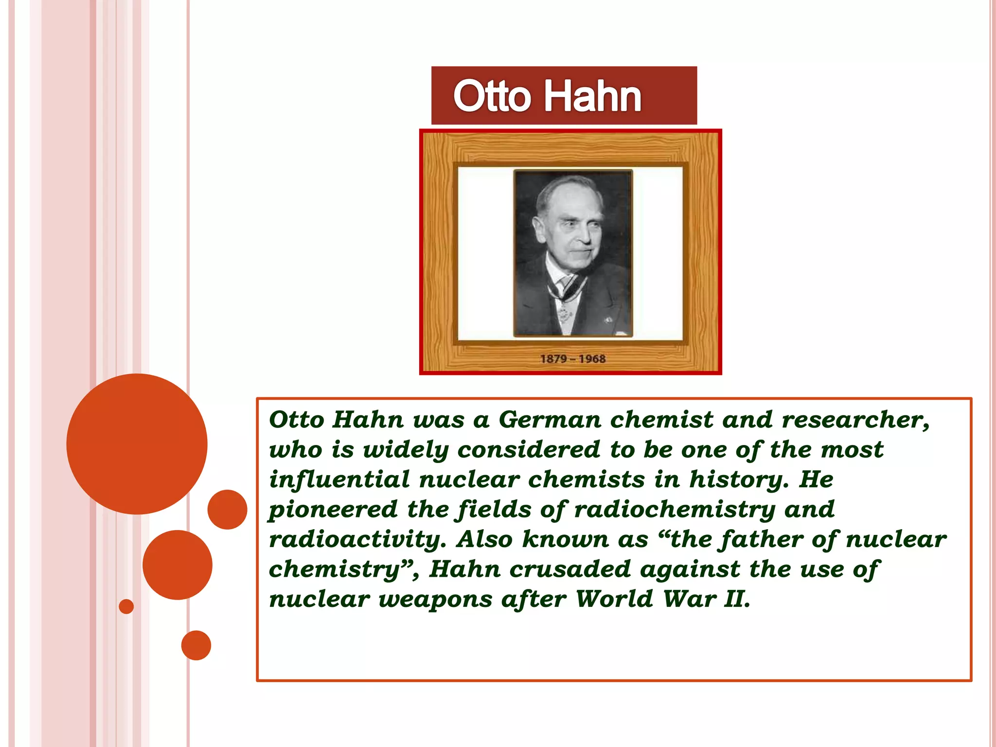 Otto Hahn was a German chemist and researcher,
who is widely considered to be one of the most
influential nuclear chemists in history. He
pioneered the fields of radiochemistry and
radioactivity. Also known as “the father of nuclear
chemistry”, Hahn crusaded against the use of
nuclear weapons after World War II.
 