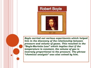Boyle carried out various experiments which helped
him in the discovery of the relationship between
pressure and volume of gases. This resulted in the
“Boyle-Mariotte Law” which implies that if the
temperature is constant, the volume of gas is
inversely proportional to the pressure. The phrase
“chemical analysis” was also coined by him.
 