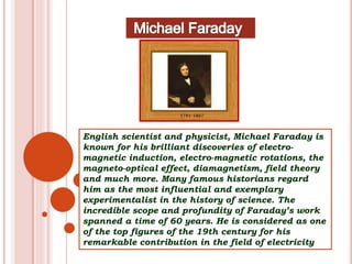 English scientist and physicist, Michael Faraday is
known for his brilliant discoveries of electro-
magnetic induction, electro-magnetic rotations, the
magneto-optical effect, diamagnetism, field theory
and much more. Many famous historians regard
him as the most influential and exemplary
experimentalist in the history of science. The
incredible scope and profundity of Faraday’s work
spanned a time of 60 years. He is considered as one
of the top figures of the 19th century for his
remarkable contribution in the field of electricity
 