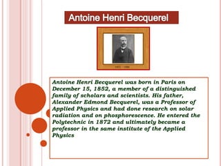 Antoine Henri Becquerel was born in Paris on
December 15, 1852, a member of a distinguished
family of scholars and scientists. His father,
Alexander Edmond Becquerel, was a Professor of
Applied Physics and had done research on solar
radiation and on phosphorescence. He entered the
Polytechnic in 1872 and ultimately became a
professor in the same institute of the Applied
Physics
 