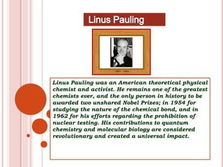 Linus Pauling was an American theoretical physical
chemist and activist. He remains one of the greatest
chemists ever, and the only person in history to be
awarded two unshared Nobel Prizes; in 1954 for
studying the nature of the chemical bond, and in
1962 for his efforts regarding the prohibition of
nuclear testing. His contributions to quantum
chemistry and molecular biology are considered
revolutionary and created a universal impact.
 