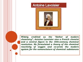 Widely credited as the “father of modern
chemistry”, Antoine Lavoisier was a French chemist
and a central figure in the 18th-century chemical
revolution. He formulated a theory of the chemical
reactivity of oxygen and co-wrote the modern
system for the nomenclature of chemical substances
 