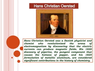 Hans Christian Oersted was a Danish physicist and
chemist who revolutionized the arena of
electromagnetism by discovering that the electric
currents can produce magnetic fields. His 1820
discovery of piperine, the pungent component that
causes the hotness of pepper, and his 1825
formulation of metallic aluminum, are considered
significant contributions in the history of chemistry.
 